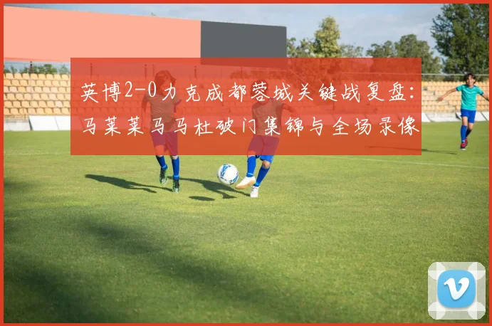 英博2-0力克成都蓉城关键战复盘：马莱莱马马杜破门集锦与全场录像分析