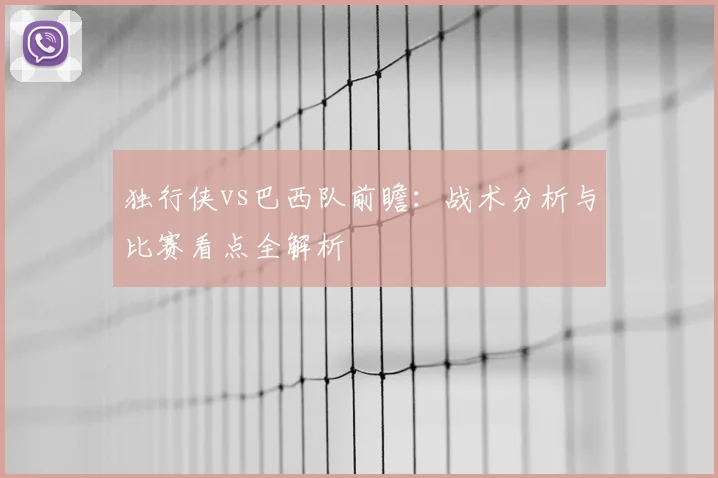 独行侠vs巴西队前瞻：战术分析与比赛看点全解析
