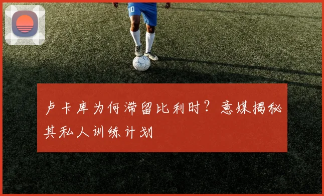 卢卡库为何滞留比利时?意媒揭秘其私人训练计划