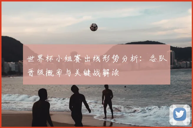世界杯小组赛出线形势分析：各队晋级概率与关键战解读