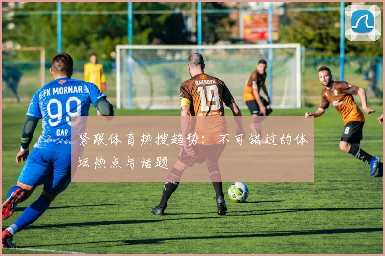 紧跟体育热搜趋势：不可错过的体坛热点与话题