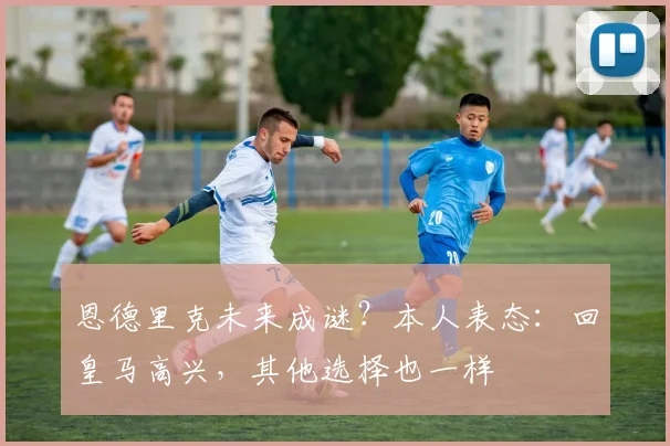 恩德里克未来成谜？本人表态：回皇马高兴，其他选择也一样