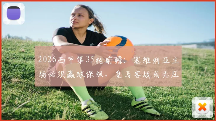 2026西甲第35轮前瞻：塞维利亚主场必须赢球保级，皇马客战或无压力放分？