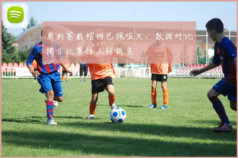 奥利塞戴帽姆巴佩哑火，数据对比揭示比赛惊人转折点