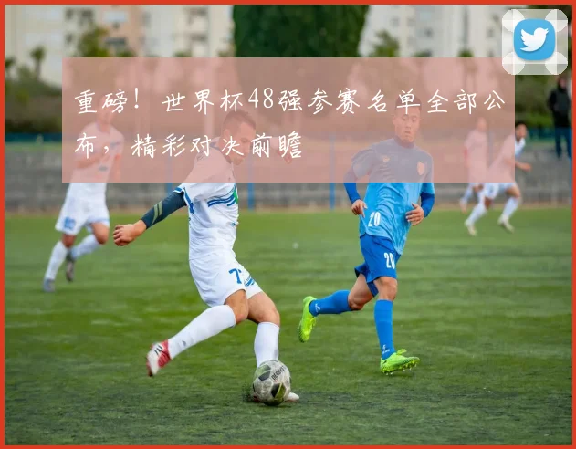重磅！世界杯48强参赛名单全部公布，精彩对决前瞻